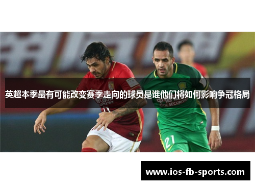 英超本季最有可能改变赛季走向的球员是谁他们将如何影响争冠格局