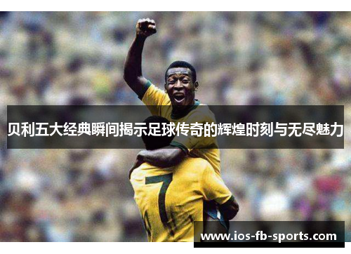 贝利五大经典瞬间揭示足球传奇的辉煌时刻与无尽魅力