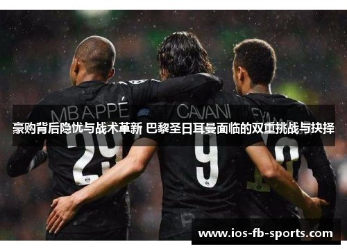 豪购背后隐忧与战术革新 巴黎圣日耳曼面临的双重挑战与抉择